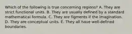 Which of the following is true concerning regions? A. They are strict functional units. B. They are usually defined by a standard mathematical formula. C. They are figments if the imagination. D. They are conceptual units. E. They all have well-defined boundaries.