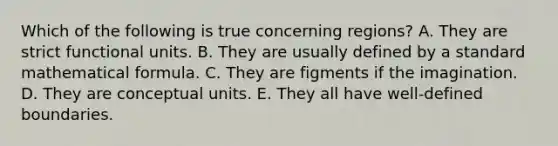 Which of the following is true concerning regions? A. They are strict functional units. B. They are usually defined by a standard mathematical formula. C. They are figments if the imagination. D. They are conceptual units. E. They all have well-defined boundaries.