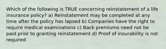 Which of the following is TRUE concerning reinstatement of a life insurance policy? a) Reinstatement may be completed at any time after the policy has lapsed b) Companies have the right to require medical examinations c) Back premiums need not be paid prior to granting reinstatement d) Proof of insurability is not required