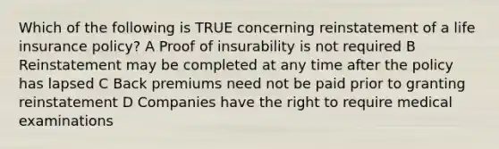 Which of the following is TRUE concerning reinstatement of a life insurance policy? A Proof of insurability is not required B Reinstatement may be completed at any time after the policy has lapsed C Back premiums need not be paid prior to granting reinstatement D Companies have the right to require medical examinations