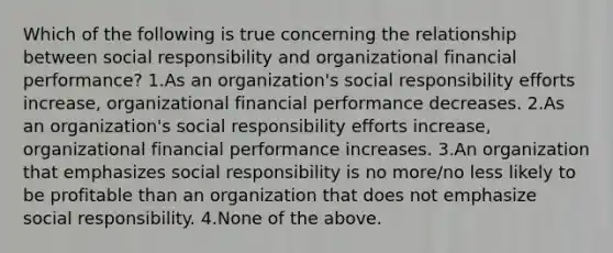 Which of the following is true concerning the relationship between social responsibility and organizational financial performance? 1.As an organization's social responsibility efforts increase, organizational financial performance decreases. 2.As an organization's social responsibility efforts increase, organizational financial performance increases. 3.An organization that emphasizes social responsibility is no more/no less likely to be profitable than an organization that does not emphasize social responsibility. 4.None of the above.