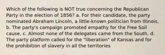 Which of the following is NOT true concerning the Republican Party in the election of 1856? a. For their candidate, the party nominated Abraham Lincoln, a little-known politician from Illinois, b. The party's campaign promoted empathy for the Free Soil cause, c. Almost none of the delegates came from the South, d. The party platform called for the "liberation" of Kansas and for the prohibition of slavery in all the territories