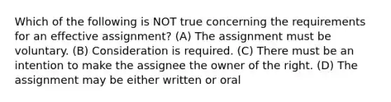 Which of the following is NOT true concerning the requirements for an effective assignment? (A) The assignment must be voluntary. (B) Consideration is required. (C) There must be an intention to make the assignee the owner of the right. (D) The assignment may be either written or oral