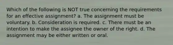 Which of the following is NOT true concerning the requirements for an effective assignment? a. The assignment must be voluntary. b. Consideration is required. c. There must be an intention to make the assignee the owner of the right. d. The assignment may be either written or oral.