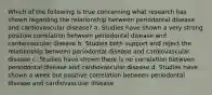Which of the following is true concerning what research has shown regarding the relationship between periodontal disease and cardiovascular disease? a. Studies have shown a very strong positive correlation between periodontal disease and cardiovascular disease b. Studies both support and reject the relationship between periodontal disease and cardiovascular disease c. Studies have shown there is no correlation between periodontal disease and cardiovascular disease d. Studies have shown a week but positive correlation between periodontal disease and cardiovascular disease