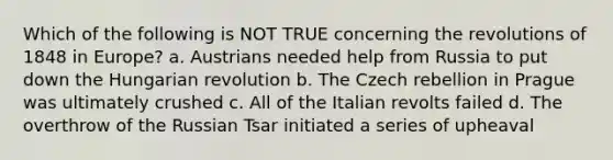 Which of the following is NOT TRUE concerning the revolutions of 1848 in Europe? a. Austrians needed help from Russia to put down the Hungarian revolution b. The Czech rebellion in Prague was ultimately crushed c. All of the Italian revolts failed d. The overthrow of the Russian Tsar initiated a series of upheaval