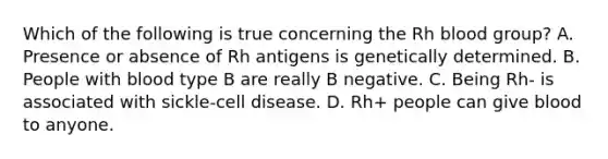 Which of the following is true concerning the Rh blood group? A. Presence or absence of Rh antigens is genetically determined. B. People with blood type B are really B negative. C. Being Rh- is associated with sickle-cell disease. D. Rh+ people can give blood to anyone.