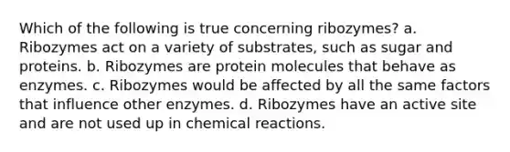 Which of the following is true concerning ribozymes? a. Ribozymes act on a variety of substrates, such as sugar and proteins. b. Ribozymes are protein molecules that behave as enzymes. c. Ribozymes would be affected by all the same factors that influence other enzymes. d. Ribozymes have an active site and are not used up in chemical reactions.