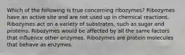 Which of the following is true concerning ribozymes? Ribozymes have an active site and are not used up in chemical reactions. Ribozymes act on a variety of substrates, such as sugar and proteins. Ribozymes would be affected by all the same factors that influence other enzymes. Ribozymes are protein molecules that behave as enzymes.