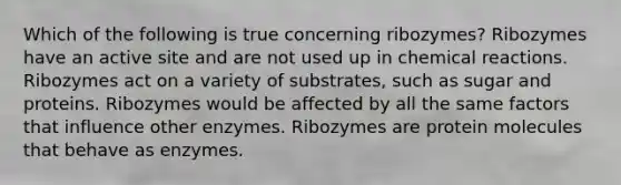 Which of the following is true concerning ribozymes? Ribozymes have an active site and are not used up in <a href='https://www.questionai.com/knowledge/kc6NTom4Ep-chemical-reactions' class='anchor-knowledge'>chemical reactions</a>. Ribozymes act on a variety of substrates, such as sugar and proteins. Ribozymes would be affected by all the same factors that influence other enzymes. Ribozymes are protein molecules that behave as enzymes.