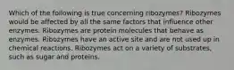 Which of the following is true concerning ribozymes? Ribozymes would be affected by all the same factors that influence other enzymes. Ribozymes are protein molecules that behave as enzymes. Ribozymes have an active site and are not used up in chemical reactions. Ribozymes act on a variety of substrates, such as sugar and proteins.