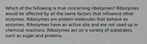 Which of the following is true concerning ribozymes? Ribozymes would be affected by all the same factors that influence other enzymes. Ribozymes are protein molecules that behave as enzymes. Ribozymes have an active site and are not used up in chemical reactions. Ribozymes act on a variety of substrates, such as sugar and proteins.