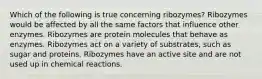 Which of the following is true concerning ribozymes? Ribozymes would be affected by all the same factors that influence other enzymes. Ribozymes are protein molecules that behave as enzymes. Ribozymes act on a variety of substrates, such as sugar and proteins. Ribozymes have an active site and are not used up in chemical reactions.