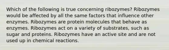 Which of the following is true concerning ribozymes? Ribozymes would be affected by all the same factors that influence other enzymes. Ribozymes are protein molecules that behave as enzymes. Ribozymes act on a variety of substrates, such as sugar and proteins. Ribozymes have an active site and are not used up in chemical reactions.