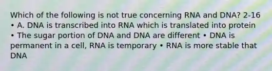 Which of the following is not true concerning RNA and DNA? 2-16 • A. DNA is transcribed into RNA which is translated into protein • The sugar portion of DNA and DNA are different • DNA is permanent in a cell, RNA is temporary • RNA is more stable that DNA