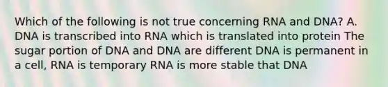 Which of the following is not true concerning RNA and DNA? A. DNA is transcribed into RNA which is translated into protein The sugar portion of DNA and DNA are different DNA is permanent in a cell, RNA is temporary RNA is more stable that DNA