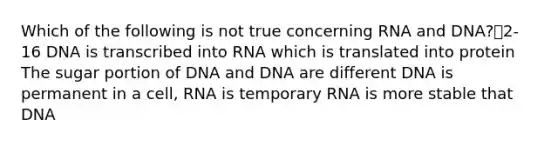 Which of the following is not true concerning RNA and DNA?2-16 DNA is transcribed into RNA which is translated into protein The sugar portion of DNA and DNA are different DNA is permanent in a cell, RNA is temporary RNA is more stable that DNA