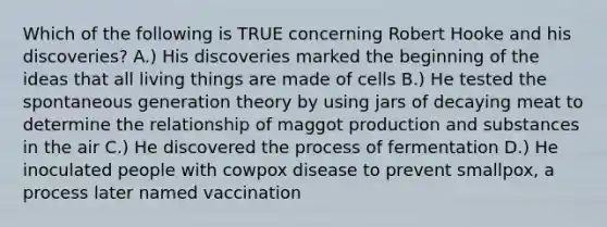 Which of the following is TRUE concerning Robert Hooke and his discoveries? A.) His discoveries marked the beginning of the ideas that all living things are made of cells B.) He tested the spontaneous generation theory by using jars of decaying meat to determine the relationship of maggot production and substances in the air C.) He discovered the process of fermentation D.) He inoculated people with cowpox disease to prevent smallpox, a process later named vaccination