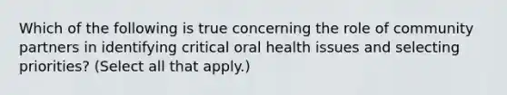 Which of the following is true concerning the role of community partners in identifying critical oral health issues and selecting priorities? (Select all that apply.)