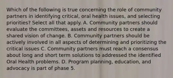 Which of the following is true concerning the role of community partners in identifying critical, oral health issues, and selecting priorities? Select all that apply. A. Community partners should evaluate the committees, assets and resources to create a shared vision of change. B. Community partners should be actively involved in all aspects of determining and prioritizing the critical issues C. Community partners must reach a consensus about long and short term solutions to addressed the identified Oral Health problems. D. Program planning, education, and advocacy is part of phase 5.