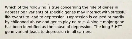 Which of the following is true concerning the role of genes in depression? Variants of specific genes may interact with stressful life events to lead to depression. Depression is caused primarily by childhood abuse and genes play no role. A single major gene has been identified as the cause of depression. The long 5-HTT gene variant leads to depression in all carriers.