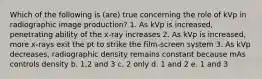 Which of the following is (are) true concerning the role of kVp in radiographic image production? 1. As kVp is increased, penetrating ability of the x-ray increases 2. As kVp is increased, more x-rays exit the pt to strike the film-screen system 3. As kVp decreases, radiographic density remains constant because mAs controls density b. 1,2 and 3 c. 2 only d. 1 and 2 e. 1 and 3