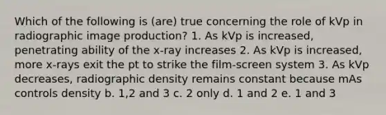 Which of the following is (are) true concerning the role of kVp in radiographic image production? 1. As kVp is increased, penetrating ability of the x-ray increases 2. As kVp is increased, more x-rays exit the pt to strike the film-screen system 3. As kVp decreases, radiographic density remains constant because mAs controls density b. 1,2 and 3 c. 2 only d. 1 and 2 e. 1 and 3