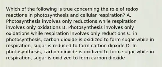 Which of the following is true concerning the role of redox reactions in photosynthesis and cellular respiration? A. Photosynthesis involves only reductions while respiration involves only oxidations B. Photosynthesis involves only oxidations while respiration involves only reductions C. in photosynthesis, carbon dioxide is oxidized to form sugar while in respiration, sugar is reduced to form carbon dioxide D. In photosynthesis, carbon dioxide is oxidized to form sugar while in respiration, sugar is oxidized to form carbon dioxide