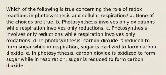 Which of the following is true concerning the role of redox reactions in photosynthesis and cellular respiration? a. None of the choices are true. b. Photosynthesis involves only oxidations while respiration involves only reductions. c. Photosynthesis involves only reductions while respiration involves only oxidations. d. In photosynthesis, carbon dioxide is reduced to form sugar while in respiration, sugar is oxidized to form carbon dioxide. e. In photosynthesis, carbon dioxide is oxidized to form sugar while in respiration, sugar is reduced to form carbon dioxide.