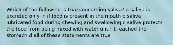 Which of the following is true concerning saliva? a saliva is excreted only in if food is present in the mouth b saliva lubricated food during chewing and swallowing c saliva protects the food from being mixed with water until it reached the stomach d all of these statements are true