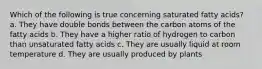 Which of the following is true concerning saturated fatty acids? a. They have double bonds between the carbon atoms of the fatty acids b. They have a higher ratio of hydrogen to carbon than unsaturated fatty acids c. They are usually liquid at room temperature d. They are usually produced by plants