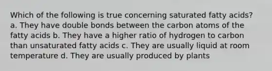 Which of the following is true concerning saturated fatty acids? a. They have double bonds between the carbon atoms of the fatty acids b. They have a higher ratio of hydrogen to carbon than unsaturated fatty acids c. They are usually liquid at room temperature d. They are usually produced by plants