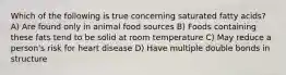 Which of the following is true concerning saturated fatty acids? A) Are found only in animal food sources B) Foods containing these fats tend to be solid at room temperature C) May reduce a person's risk for heart disease D) Have multiple double bonds in structure