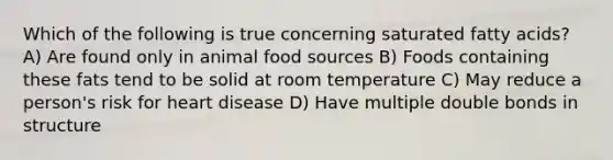 Which of the following is true concerning saturated fatty acids? A) Are found only in animal food sources B) Foods containing these fats tend to be solid at room temperature C) May reduce a person's risk for heart disease D) Have multiple double bonds in structure