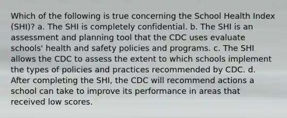 Which of the following is true concerning the School Health Index (SHI)? a. The SHI is completely confidential. b. The SHI is an assessment and planning tool that the CDC uses evaluate schools' health and safety policies and programs. c. The SHI allows the CDC to assess the extent to which schools implement the types of policies and practices recommended by CDC. d. After completing the SHI, the CDC will recommend actions a school can take to improve its performance in areas that received low scores.