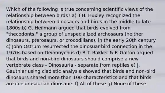 Which of the following is true concerning scientific views of the relationship between birds? a) T.H. Huxley recognized the relationship between dinosaurs and birds in the middle to late 1800s b) G. Heilmann argued that birds evolved from "thecodonts," a group of unspecialized archosaurs (neither dinosaurs, pterosaurs, or crocodilians), in the early 20th century c) John Ostrum resurrected the dinosuar-bird connection in the 1970s based on Deinonychus d) R.T. Bakker & P. Galton argued that birds and non-bird dinosaurs should comprise a new vertebrate class - Dinosauria - separate from reptiles e) J. Gauthier using cladistic analysis showed that birds and non-bird dinosaurs shared <a href='https://www.questionai.com/knowledge/keWHlEPx42-more-than' class='anchor-knowledge'>more than</a> 100 characteristics and that birds are coelurosaurian dinosaurs f) All of these g) None of these