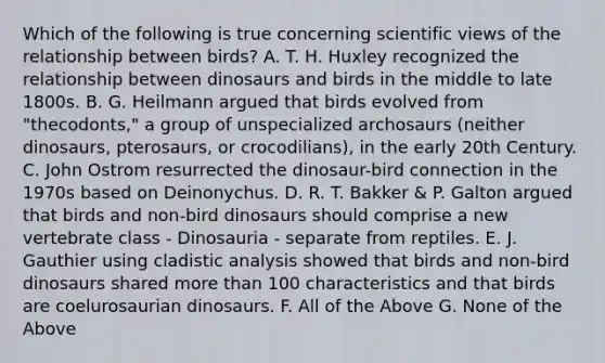 Which of the following is true concerning scientific views of the relationship between birds? A. T. H. Huxley recognized the relationship between dinosaurs and birds in the middle to late 1800s. B. G. Heilmann argued that birds evolved from "thecodonts," a group of unspecialized archosaurs (neither dinosaurs, pterosaurs, or crocodilians), in the early 20th Century. C. John Ostrom resurrected the dinosaur-bird connection in the 1970s based on Deinonychus. D. R. T. Bakker & P. Galton argued that birds and non-bird dinosaurs should comprise a new vertebrate class - Dinosauria - separate from reptiles. E. J. Gauthier using cladistic analysis showed that birds and non-bird dinosaurs shared <a href='https://www.questionai.com/knowledge/keWHlEPx42-more-than' class='anchor-knowledge'>more than</a> 100 characteristics and that birds are coelurosaurian dinosaurs. F. All of the Above G. None of the Above