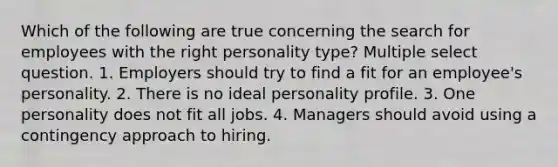 Which of the following are true concerning the search for employees with the right personality type? Multiple select question. 1. Employers should try to find a fit for an employee's personality. 2. There is no ideal personality profile. 3. One personality does not fit all jobs. 4. Managers should avoid using a contingency approach to hiring.