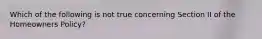 Which of the following is not true concerning Section II of the Homeowners Policy?