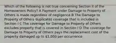 Which of the following is not true concerning Section II of the Homeowners Policy? A Payment under Damage to Property of Others is made regardless of negligence B The Damage to Property of Others duplicates coverage that is included in Section I C The coverage for Damage to Property of Others excludes property that is covered in Section I D The coverage for Damage to Property of Others pays the replacement cost of the property damaged up to 1,000 per occurrence