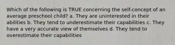 Which of the following is TRUE concerning the self-concept of an average preschool child? a. They are uninterested in their abilities b. They tend to underestimate their capabilities c. They have a very accurate view of themselves d. They tend to overestimate their capabilities