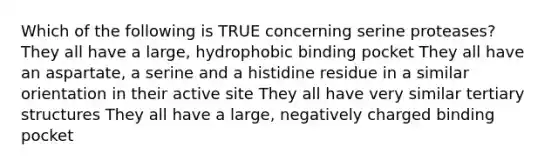 Which of the following is TRUE concerning serine proteases? They all have a large, hydrophobic binding pocket They all have an aspartate, a serine and a histidine residue in a similar orientation in their active site They all have very similar tertiary structures They all have a large, negatively charged binding pocket