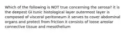 Which of the following is NOT true concerning the serosa? it is the deepest GI tunic histological layer outermost layer is composed of visceral peritoneum it serves to cover abdominal organs and protect from friction it consists of loose areolar connective tissue and mesothelium