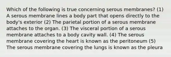 Which of the following is true concerning serous membranes? (1) A serous membrane lines a body part that opens directly to the body's exterior (2) The parietal portion of a serous membrane attaches to the organ. (3) The visceral portion of a serous membrane attaches to a body cavity wall. (4) The serous membrane covering the heart is known as the peritoneum (5) The serous membrane covering the lungs is known as the pleura