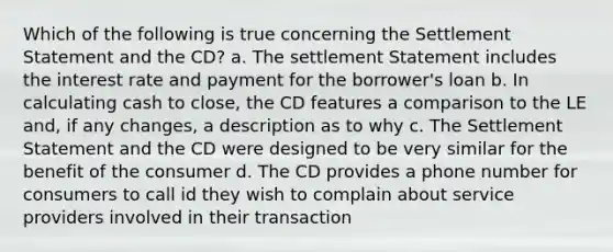 Which of the following is true concerning the Settlement Statement and the CD? a. The settlement Statement includes the interest rate and payment for the borrower's loan b. In calculating cash to close, the CD features a comparison to the LE and, if any changes, a description as to why c. The Settlement Statement and the CD were designed to be very similar for the benefit of the consumer d. The CD provides a phone number for consumers to call id they wish to complain about service providers involved in their transaction