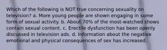 Which of the following is NOT true concerning sexuality on television? a. More young people are shown engaging in some form of sexual activity. b. About 70% of the most-watched shows contain sexual content. c. Erectile dysfunction has been openly discussed in television ads. d. Information about the negative emotional and physical consequences of sex has increased.