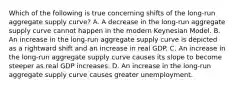 Which of the following is true concerning shifts of the​ long-run aggregate supply​ curve? A. A decrease in the​ long-run aggregate supply curve cannot happen in the modern Keynesian Model. B. An increase in the​ long-run aggregate supply curve is depicted as a rightward shift and an increase in real GDP. C. An increase in the​ long-run aggregate supply curve causes its slope to become steeper as real GDP increases. D. An increase in the​ long-run aggregate supply curve causes greater unemployment.