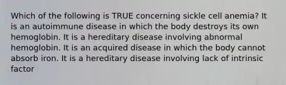 Which of the following is TRUE concerning sickle cell anemia? It is an autoimmune disease in which the body destroys its own hemoglobin. It is a hereditary disease involving abnormal hemoglobin. It is an acquired disease in which the body cannot absorb iron. It is a hereditary disease involving lack of intrinsic factor