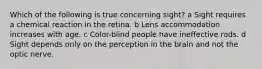 Which of the following is true concerning sight? a Sight requires a chemical reaction in the retina. b Lens accommodation increases with age. c Color-blind people have ineffective rods. d Sight depends only on the perception in the brain and not the optic nerve.