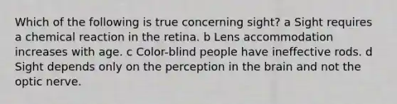 Which of the following is true concerning sight? a Sight requires a chemical reaction in the retina. b Lens accommodation increases with age. c Color-blind people have ineffective rods. d Sight depends only on the perception in the brain and not the optic nerve.